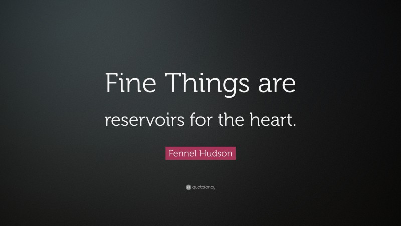 Fennel Hudson Quote: “Fine Things are reservoirs for the heart.”