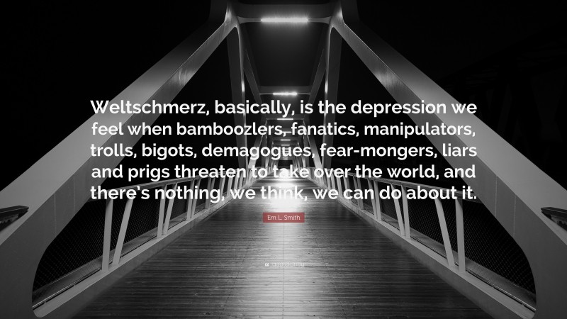 Em L. Smith Quote: “Weltschmerz, basically, is the depression we feel when bamboozlers, fanatics, manipulators, trolls, bigots, demagogues, fear-mongers, liars and prigs threaten to take over the world, and there’s nothing, we think, we can do about it.”