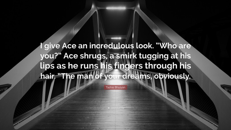 Tashie Bhuiyan Quote: “I give Ace an incredulous look. “Who are you?” Ace shrugs, a smirk tugging at his lips as he runs his fingers through his hair. “The man of your dreams, obviously.”