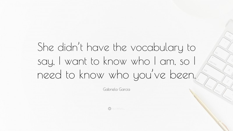 Gabriela Garcia Quote: “She didn’t have the vocabulary to say, I want to know who I am, so I need to know who you’ve been.”