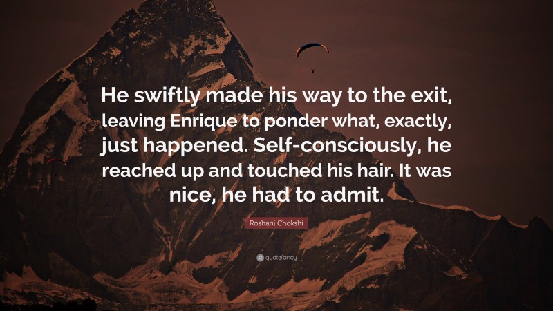 Roshani Chokshi Quote: “He swiftly made his way to the exit, leaving Enrique to ponder what, exactly, just happened. Self-consciously, he reached up and touched his hair. It was nice, he had to admit.”