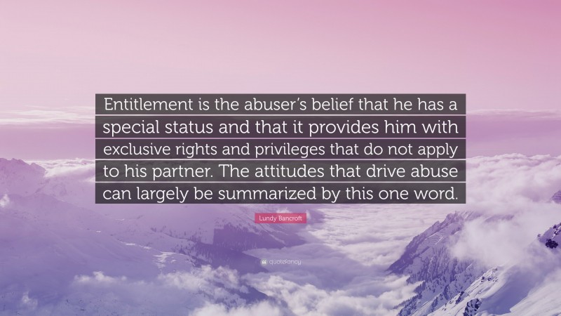 Lundy Bancroft Quote: “Entitlement is the abuser’s belief that he has a special status and that it provides him with exclusive rights and privileges that do not apply to his partner. The attitudes that drive abuse can largely be summarized by this one word.”