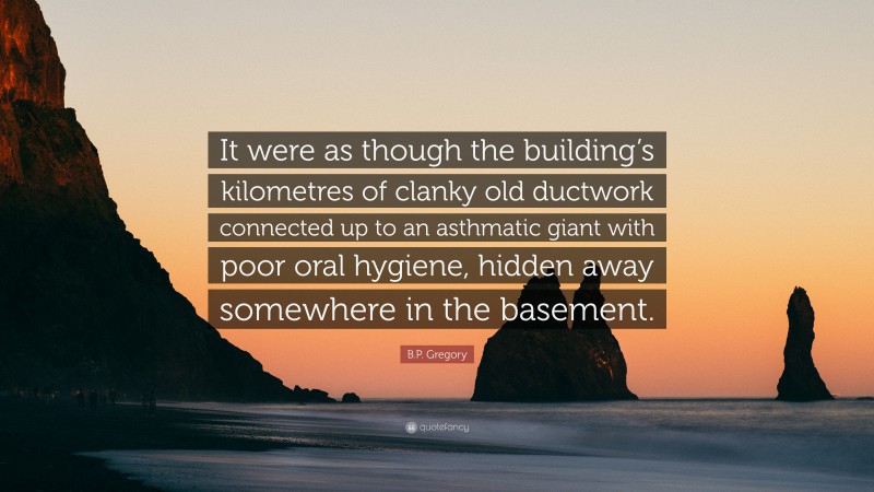 B.P. Gregory Quote: “It were as though the building’s kilometres of clanky old ductwork connected up to an asthmatic giant with poor oral hygiene, hidden away somewhere in the basement.”