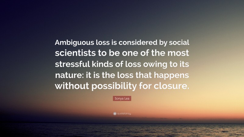 Sonya Lea Quote: “Ambiguous loss is considered by social scientists to be one of the most stressful kinds of loss owing to its nature: it is the loss that happens without possibility for closure.”