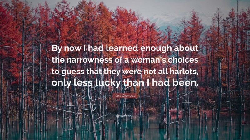 Kate Grenville Quote: “By now I had learned enough about the narrowness of a woman’s choices to guess that they were not all harlots, only less lucky than I had been.”