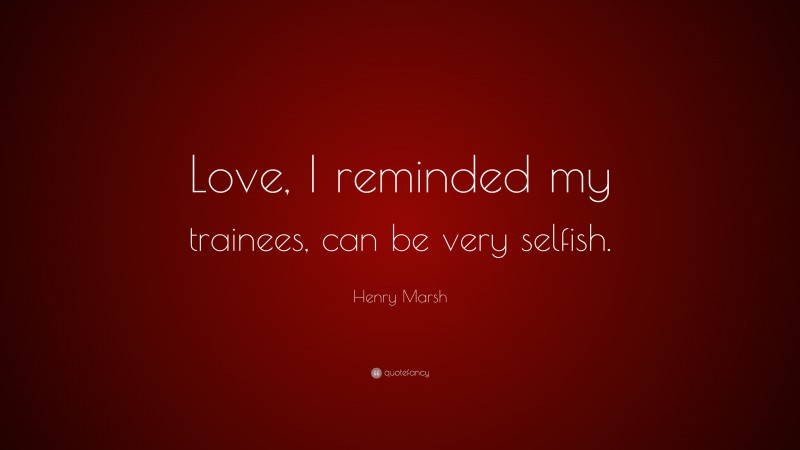 Henry Marsh Quote: “Love, I reminded my trainees, can be very selfish.”