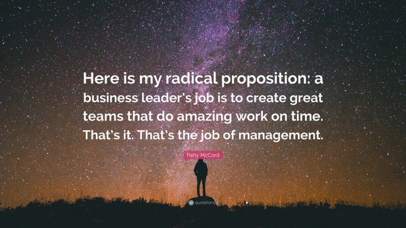 Patty McCord Quote: “Here is my radical proposition: a business leader’s job is to create great teams that do amazing work on time. That’s it. That’s the job of management.”