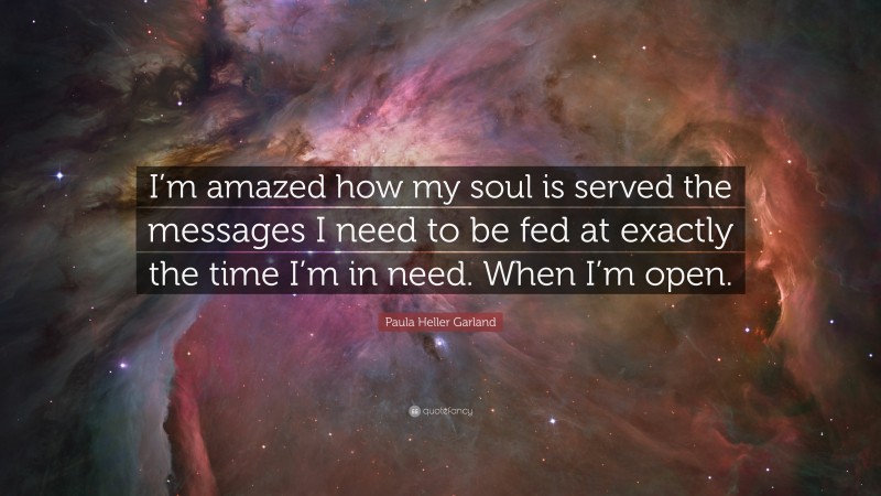 Paula Heller Garland Quote: “I’m amazed how my soul is served the messages I need to be fed at exactly the time I’m in need. When I’m open.”