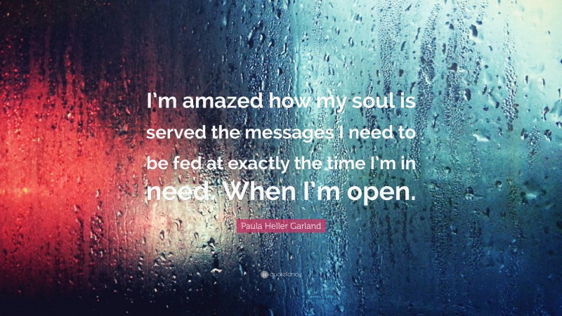 Paula Heller Garland Quote: “I’m amazed how my soul is served the messages I need to be fed at exactly the time I’m in need. When I’m open.”