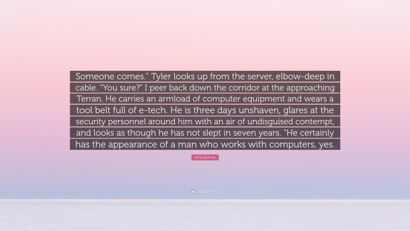 Amie Kaufman Quote: “Someone comes.” Tyler looks up from the server, elbow-deep in cable. “You sure?” I peer back down the corridor at the approaching Terran. He carries an armload of computer equipment and wears a tool belt full of e-tech. He is three days unshaven, glares at the security personnel around him with an air of undisguised contempt, and looks as though he has not slept in seven years. “He certainly has the appearance of a man who works with computers, yes.”