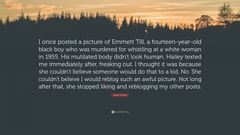 Angie Thomas Quote: “I once posted a picture of Emmett Till, a fourteen-year-old black boy who was murdered for whistling at a white woman in 1955. His mutilated body didn’t look human. Hailey texted me immediately after, freaking out. I thought it was because she couldn’t believe someone would do that to a kid. No. She couldn’t believe I would reblog such an awful picture. Not long after that, she stopped liking and reblogging my other posts.”