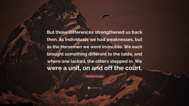 Penelope Douglas Quote: “But those differences strengthened us back then. As individuals we had weaknesses, but as the Horsemen we were invincible. We each brought something different to the table, and where one lacked, the others stepped in. We were a unit, on and off the court.”