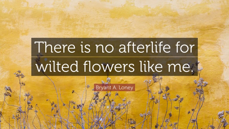 Bryant A. Loney Quote: “There is no afterlife for wilted flowers like me.”