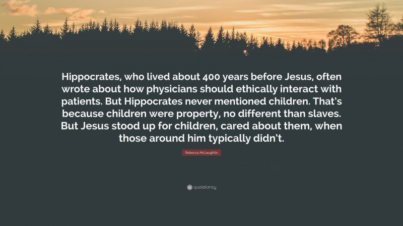 Rebecca McLaughlin Quote: “Hippocrates, who lived about 400 years before Jesus, often wrote about how physicians should ethically interact with patients. But Hippocrates never mentioned children. That’s because children were property, no different than slaves. But Jesus stood up for children, cared about them, when those around him typically didn’t.”