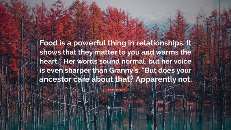 Liselle Sambury Quote: “Food is a powerful thing in relationships. It shows that they matter to you and warms the heart.” Her words sound normal, but her voice is even sharper than Granny’s. “But does your ancestor care about that? Apparently not.”