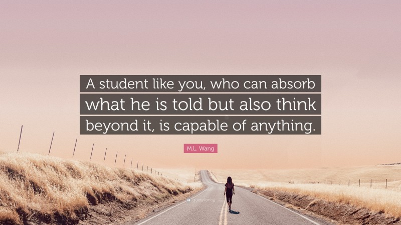 M.L. Wang Quote: “A student like you, who can absorb what he is told but also think beyond it, is capable of anything.”