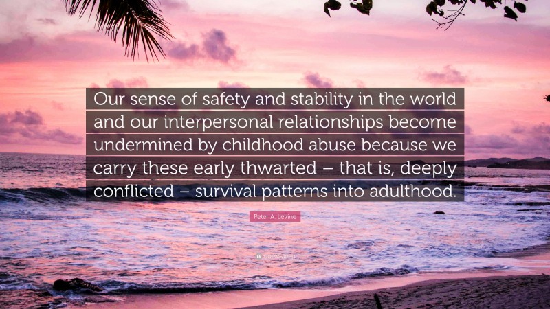 Peter A. Levine Quote: “Our sense of safety and stability in the world and our interpersonal relationships become undermined by childhood abuse because we carry these early thwarted – that is, deeply conflicted – survival patterns into adulthood.”