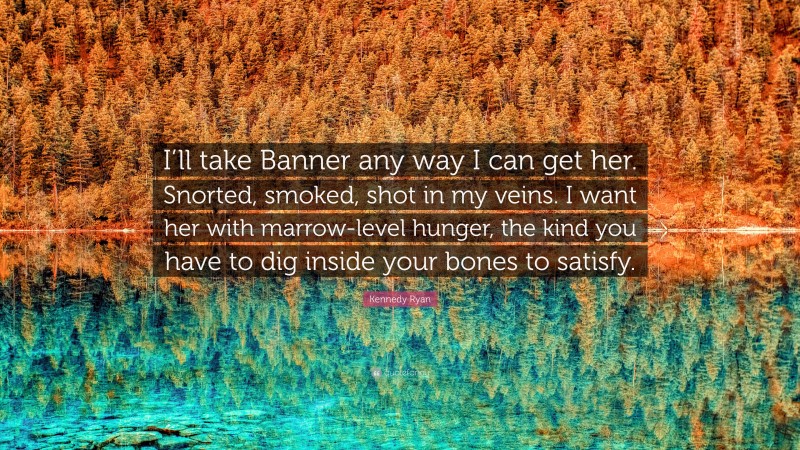 Kennedy Ryan Quote: “I’ll take Banner any way I can get her. Snorted, smoked, shot in my veins. I want her with marrow-level hunger, the kind you have to dig inside your bones to satisfy.”