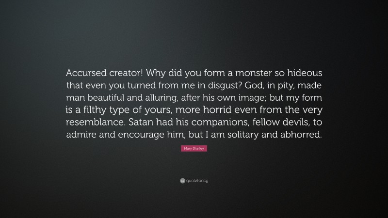 Mary Shelley Quote: “Accursed creator! Why did you form a monster so hideous that even you turned from me in disgust? God, in pity, made man beautiful and alluring, after his own image; but my form is a filthy type of yours, more horrid even from the very resemblance. Satan had his companions, fellow devils, to admire and encourage him, but I am solitary and abhorred.”