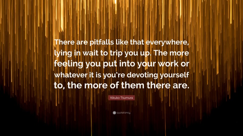 Kikuko Tsumura Quote: “There are pitfalls like that everywhere, lying in wait to trip you up. The more feeling you put into your work or whatever it is you’re devoting yourself to, the more of them there are.”