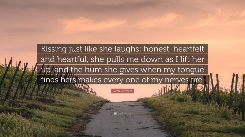 Sarah Elizabeth Quote: “Kissing just like she laughs: honest, heartfelt and heartful, she pulls me down as I lift her up, and the hum she gives when my tongue finds hers makes every one of my nerves fire.”