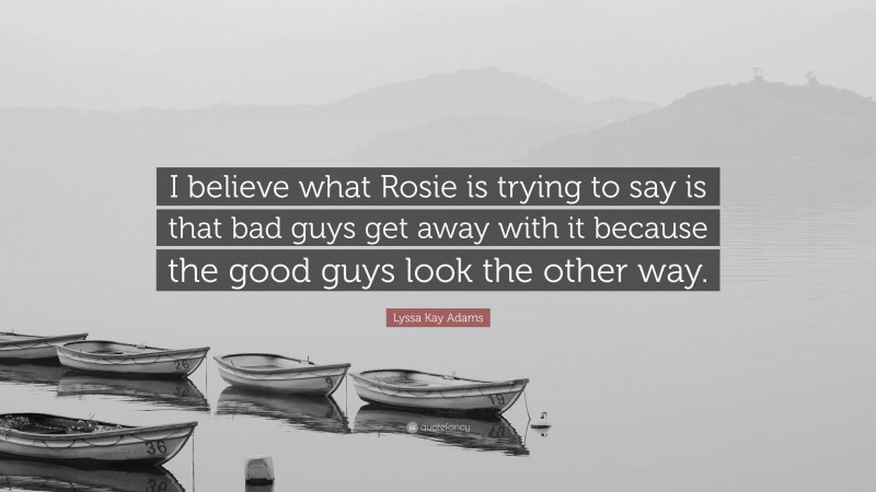 Lyssa Kay Adams Quote: “I believe what Rosie is trying to say is that bad guys get away with it because the good guys look the other way.”