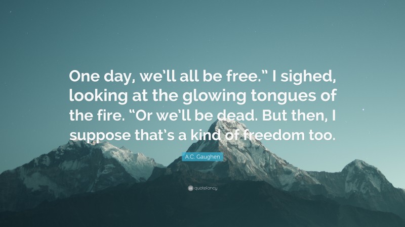 A.C. Gaughen Quote: “One day, we’ll all be free.” I sighed, looking at the glowing tongues of the fire. “Or we’ll be dead. But then, I suppose that’s a kind of freedom too.”