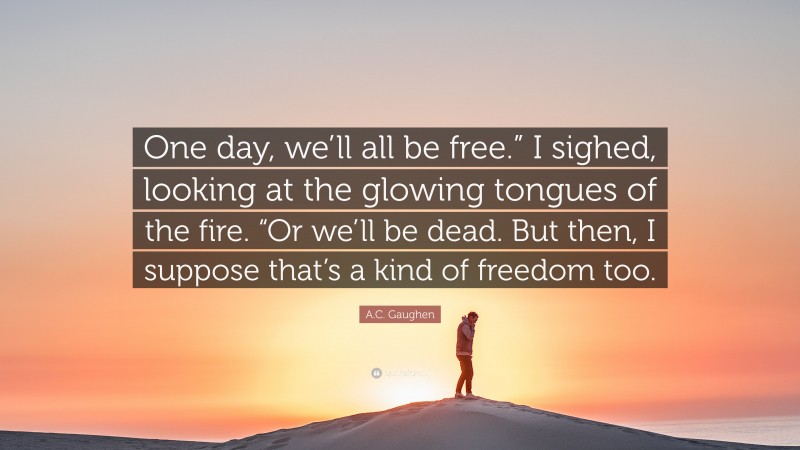 A.C. Gaughen Quote: “One day, we’ll all be free.” I sighed, looking at the glowing tongues of the fire. “Or we’ll be dead. But then, I suppose that’s a kind of freedom too.”