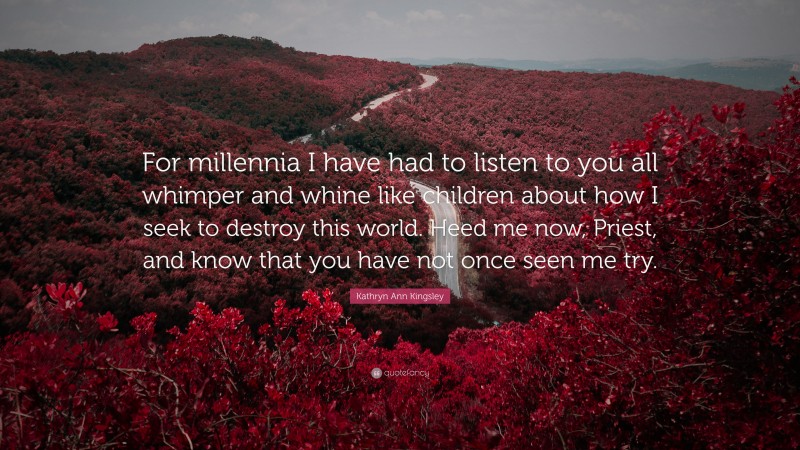 Kathryn Ann Kingsley Quote: “For millennia I have had to listen to you all whimper and whine like children about how I seek to destroy this world. Heed me now, Priest, and know that you have not once seen me try.”