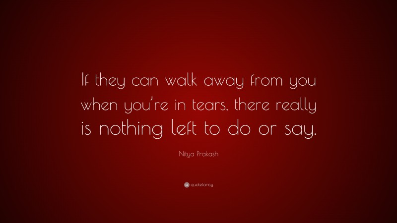 Nitya Prakash Quote: “If they can walk away from you when you’re in tears, there really is nothing left to do or say.”