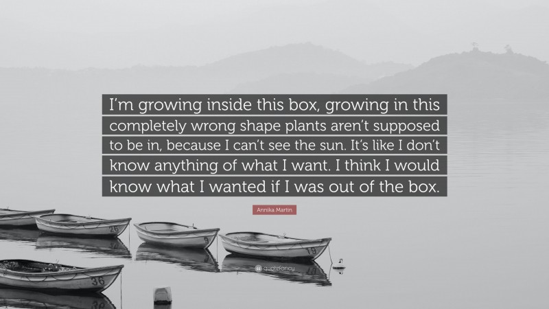 Annika Martin Quote: “I’m growing inside this box, growing in this completely wrong shape plants aren’t supposed to be in, because I can’t see the sun. It’s like I don’t know anything of what I want. I think I would know what I wanted if I was out of the box.”