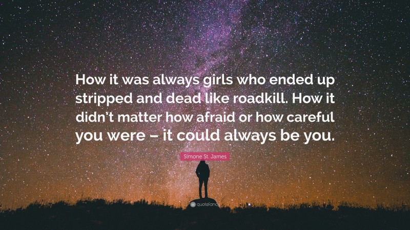 Simone St. James Quote: “How it was always girls who ended up stripped and dead like roadkill. How it didn’t matter how afraid or how careful you were – it could always be you.”