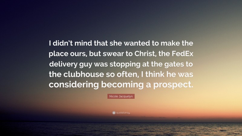 Nicole Jacquelyn Quote: “I didn’t mind that she wanted to make the place ours, but swear to Christ, the FedEx delivery guy was stopping at the gates to the clubhouse so often, I think he was considering becoming a prospect.”