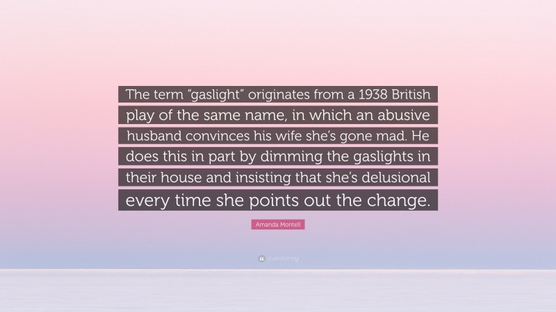 Amanda Montell Quote: “The term “gaslight” originates from a 1938 British play of the same name, in which an abusive husband convinces his wife she’s gone mad. He does this in part by dimming the gaslights in their house and insisting that she’s delusional every time she points out the change.”