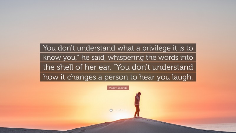 Mazey Eddings Quote: “You don’t understand what a privilege it is to know you,” he said, whispering the words into the shell of her ear. “You don’t understand how it changes a person to hear you laugh.”