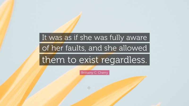 Brittainy C. Cherry Quote: “It was as if she was fully aware of her faults, and she allowed them to exist regardless.”