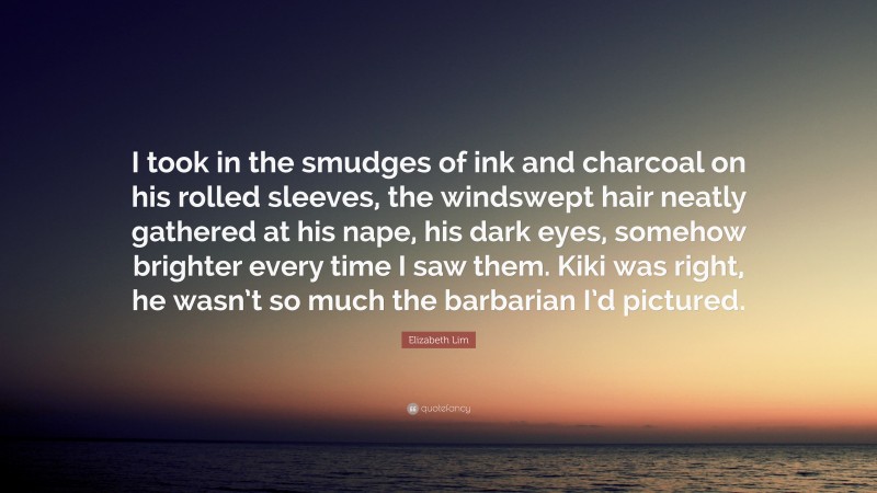 Elizabeth Lim Quote: “I took in the smudges of ink and charcoal on his rolled sleeves, the windswept hair neatly gathered at his nape, his dark eyes, somehow brighter every time I saw them. Kiki was right, he wasn’t so much the barbarian I’d pictured.”