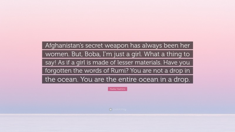 Nadia Hashimi Quote: “Afghanistan’s secret weapon has always been her women. But, Boba, I’m just a girl. What a thing to say! As if a girl is made of lesser materials. Have you forgotten the words of Rumi? You are not a drop in the ocean. You are the entire ocean in a drop.”