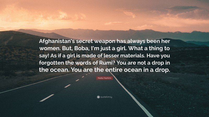 Nadia Hashimi Quote: “Afghanistan’s secret weapon has always been her women. But, Boba, I’m just a girl. What a thing to say! As if a girl is made of lesser materials. Have you forgotten the words of Rumi? You are not a drop in the ocean. You are the entire ocean in a drop.”