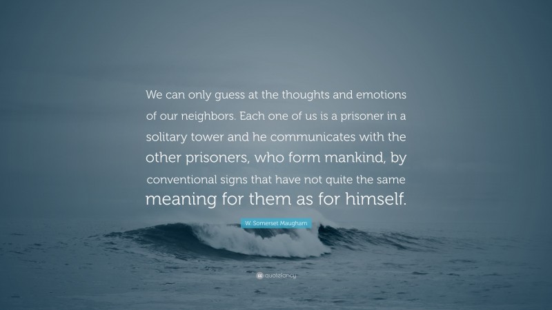 W. Somerset Maugham Quote: “We can only guess at the thoughts and emotions of our neighbors. Each one of us is a prisoner in a solitary tower and he communicates with the other prisoners, who form mankind, by conventional signs that have not quite the same meaning for them as for himself.”