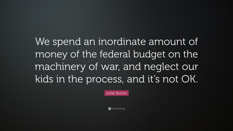 LeVar Burton Quote: “We spend an inordinate amount of money of the federal budget on the machinery of war, and neglect our kids in the process, and it’s not OK.”