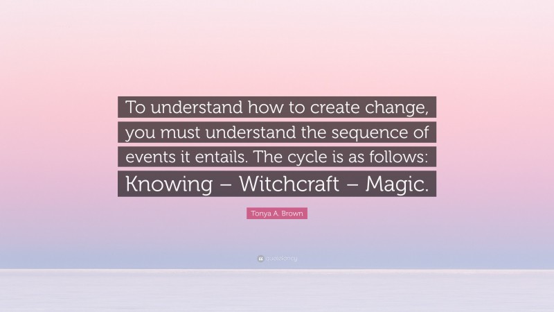 Tonya A. Brown Quote: “To understand how to create change, you must understand the sequence of events it entails. The cycle is as follows: Knowing – Witchcraft – Magic.”