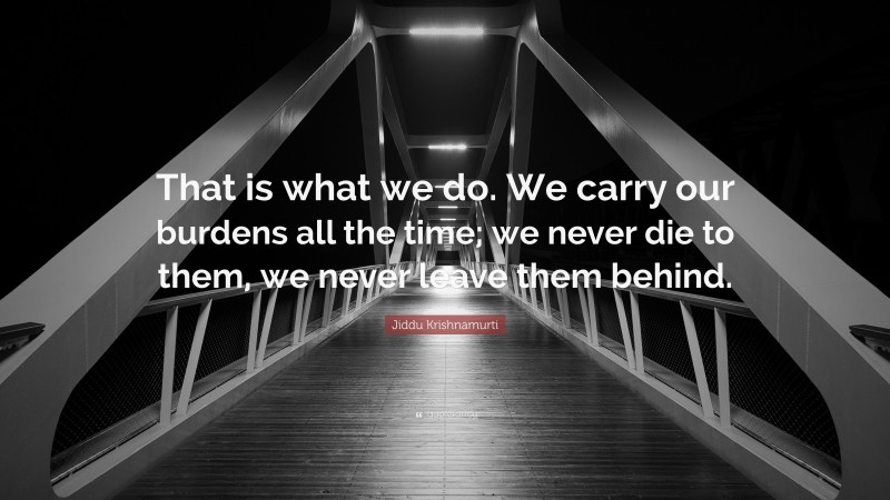 Jiddu Krishnamurti Quote: “That is what we do. We carry our burdens all the time; we never die to them, we never leave them behind.”