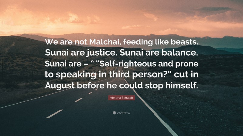 Victoria Schwab Quote: “We are not Malchai, feeding like beasts. Sunai are justice. Sunai are balance. Sunai are – ” “Self-righteous and prone to speaking in third person?” cut in August before he could stop himself.”