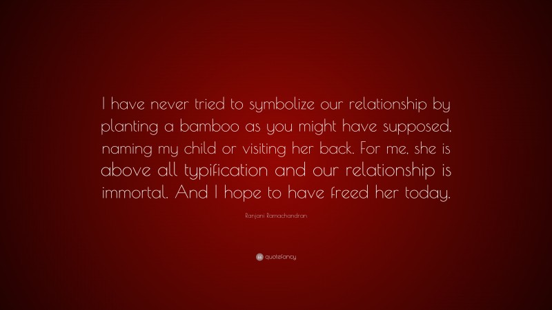 Ranjani Ramachandran Quote: “I have never tried to symbolize our relationship by planting a bamboo as you might have supposed, naming my child or visiting her back. For me, she is above all typification and our relationship is immortal. And I hope to have freed her today.”