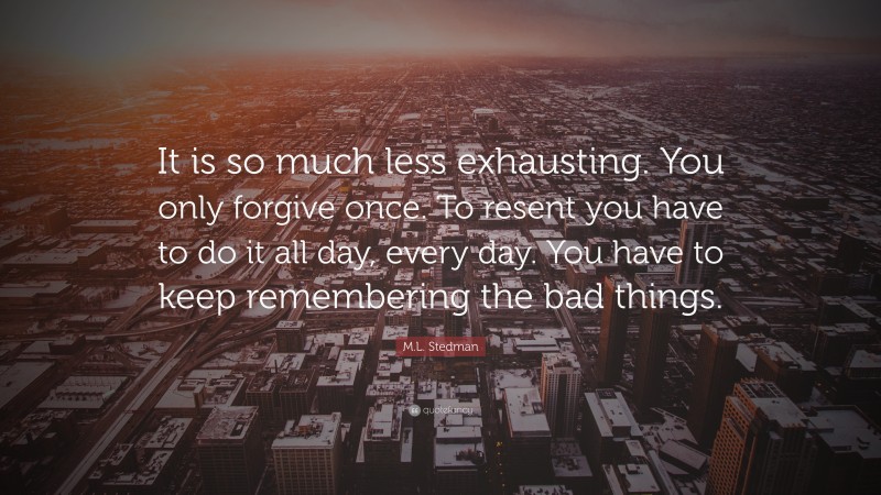 M.L. Stedman Quote: “It is so much less exhausting. You only forgive once. To resent you have to do it all day, every day. You have to keep remembering the bad things.”