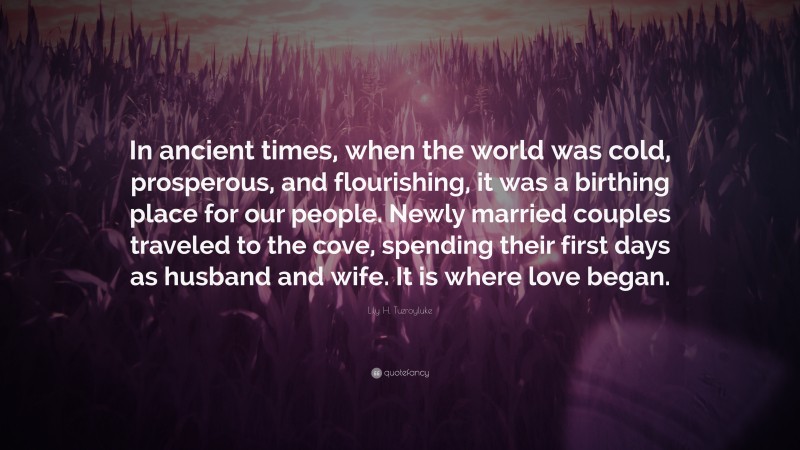 Lily H. Tuzroyluke Quote: “In ancient times, when the world was cold, prosperous, and flourishing, it was a birthing place for our people. Newly married couples traveled to the cove, spending their first days as husband and wife. It is where love began.”