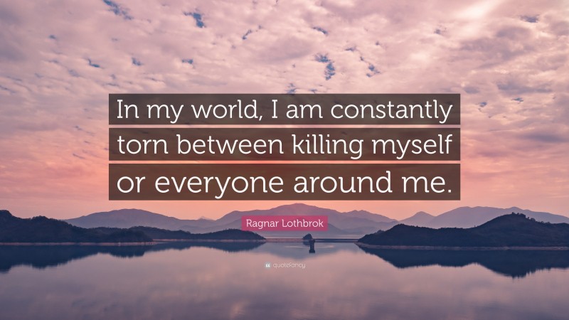 Ragnar Lothbrok Quote: “In my world, I am constantly torn between killing myself or everyone around me.”
