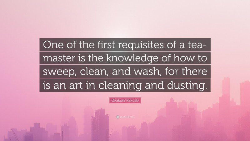 Okakura Kakuzo Quote: “One of the first requisites of a tea-master is the knowledge of how to sweep, clean, and wash, for there is an art in cleaning and dusting.”