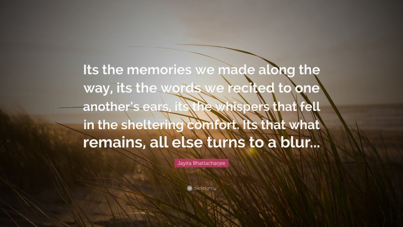 Jayita Bhattacharjee Quote: “Its the memories we made along the way, its the words we recited to one another’s ears, its the whispers that fell in the sheltering comfort. Its that what remains, all else turns to a blur...”